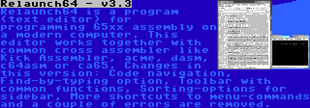 Relaunch64 - v3.3 | Relaunch64 is a program (text editor) for programming 65xx assembly on a modern computer. This editor works together with common cross assembler like Kick Assembler, acme, dasm, c64asm or ca65. Changes in this version: Code navigation, Find-by-typing option, Toolbar with common functions, Sorting-options for sidebar, More shortcuts to menu-commands and a couple of errors are removed.