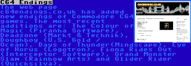 C64 Endings | The web page c64endings.co.uk has added new endings of Commodore C64 games. The most recent additions are: The Colour of Magic (Piranha Software), Deadzone (Markt & Technik), Doughboy (U.S. Gold / Ocean), Days of Thunder(Mindscape), Eye of Horus (Logotron), Fiona Rides Out (Interceptor Software), Grand Monster Slam (Rainbow Arts) and Glider Rider (Quicksilva).