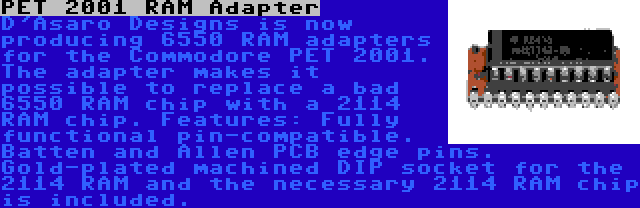 PET 2001 RAM Adapter | D'Asaro Designs is now producing 6550 RAM adapters for the Commodore PET 2001. The adapter makes it possible to replace a bad 6550 RAM chip with a 2114 RAM chip. Features: Fully functional pin-compatible. Batten and Allen PCB edge pins. Gold-plated machined DIP socket for the 2114 RAM and the necessary 2114 RAM chip is included.