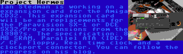 Project Hermes | Ian Stedman is working on a expansion card for the Amiga CD32. This expansion card will be an replacements for the Paravision SX-1 or DCE SX32/Pro expansions from the 1990’s. The specification: 8 MB SRAM, Parallel ATA (IDE) / CF, Floppy, Real time clock and a clockport connector. You can follow the progress on his blog.