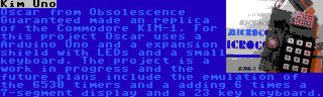 Kim Uno | Oscar from Obsolescence Guaranteed made an replica of the Commodore KIM-1. For this project Oscar uses a Arduino Uno and a expansion shield with LEDs and a small keyboard. The project is a work in progress and the future plans include the emulation of the 6530 timers and a adding 6 times a 7-segment display and a 23 key keyboard.