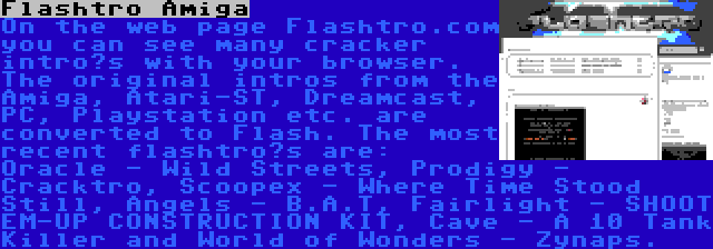 Flashtro Amiga | On the web page Flashtro.com you can see many cracker intro’s with your browser. The original intros from the Amiga, Atari-ST, Dreamcast, PC, Playstation etc. are converted to Flash. The most recent flashtro’s are: Oracle - Wild Streets, Prodigy - Cracktro, Scoopex - Where Time Stood Still, Angels - B.A.T, Fairlight - SHOOT EM-UP CONSTRUCTION KIT, Cave - A 10 Tank Killer and World of Wonders - Zynaps.