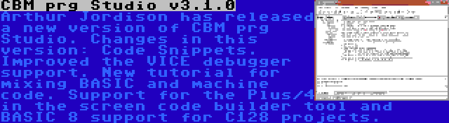 CBM prg Studio v3.1.0 | Arthur Jordison has released a new version of CBM prg Studio. Changes in this version: Code Snippets. Improved the VICE debugger support. New tutorial for mixing BASIC and machine code. Support for the Plus/4 in the screen code builder tool and BASIC 8 support for C128 projects.