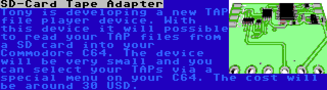 SD-Card Tape Adapter | Tony is developing a new TAP file player device. With this device it will possible to read your TAP files from a SD card into your Commodore C64. The device will be very small and you can select your TAPs via a special menu on your C64. The cost will be around 30 USD.