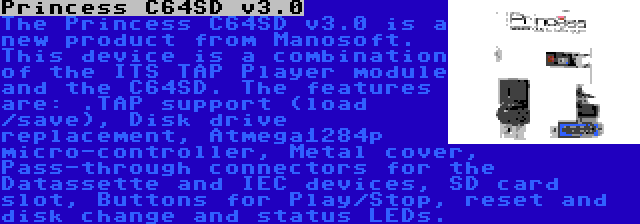 Princess C64SD v3.0 | The Princess C64SD v3.0 is a new product from Manosoft. This device is a combination of the ITS TAP Player module and the C64SD. The features are: .TAP support (load /save), Disk drive replacement, Atmega1284p micro-controller, Metal cover, Pass-through connectors for the Datassette and IEC devices, SD card slot, Buttons for Play/Stop, reset and disk change and status LEDs.