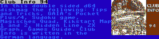 Club Info 94 | In this double sided d64 diskmag the following: Tips and Tricks, GAIA's Pocket Plus/4, Sudoku game, Magisches Quad, Kikstart Map 1 and 2, Hidden Line, ZX Graph, Games Guide. Club Info is written in the German language.