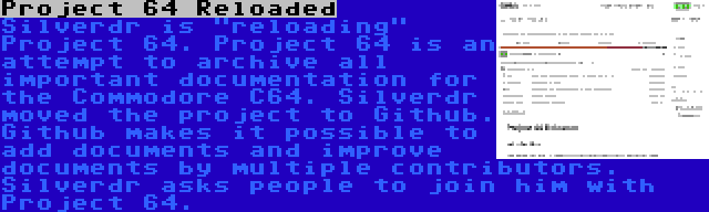 Project 64 Reloaded | Silverdr is reloading Project 64. Project 64 is an attempt to archive all important documentation for the Commodore C64. Silverdr moved the project to Github. Github makes it possible to add documents and improve documents by multiple contributors. Silverdr asks people to join him with Project 64.