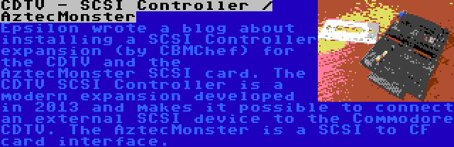 CDTV - SCSI Controller / AztecMonster | Epsilon wrote a blog about installing a SCSI Controller expansion (by CBMChef) for the CDTV and the AztecMonster SCSI card. The CDTV SCSI Controller is a modern expansion developed in 2013 and makes it possible to connect an external SCSI device to the Commodore CDTV. The AztecMonster is a SCSI to CF card interface.