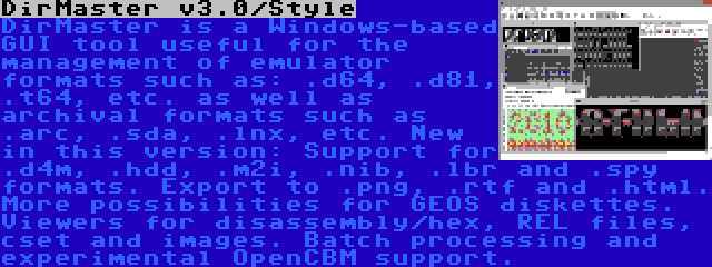 DirMaster v3.0/Style | DirMaster is a Windows-based GUI tool useful for the management of emulator formats such as: .d64, .d81, .t64, etc. as well as archival formats such as .arc, .sda, .lnx, etc. New in this version: Support for .d4m, .hdd, .m2i, .nib, .lbr and .spy formats. Export to .png, .rtf and .html. More possibilities for GEOS diskettes. Viewers for disassembly/hex, REL files, cset and images. Batch processing and experimental OpenCBM support.