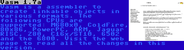 Vasm 1.7a | Vasm is a assembler to create linkable objects in various formats. The following CPUs are supported: M680x0, ColdFire, 80x86, PowerPC, ARM, Jaguar RISC, Z80, C16x/ST10, 6502 and the 6800. Visit the web page to read all the changes in this version.