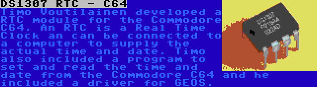 DS1307 RTC - C64 | Timo Voutilainen developed a RTC module for the Commodore C64. An RTC is a Real Time Clock an can be connected to a computer to supply the actual time and date. Timo also included a program to set and read the time and date from the Commodore C64 and he included a driver for GEOS.