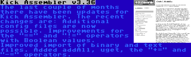 Kick Assembler v3.36 | The last couple of months there have been updates for Kick Assembler. The recent changes are: Additional config files are now possible. Improvements for the == and != operators with Boolean values. Improved import of binary and text files. Added addAll, uget, the += and -= operators.