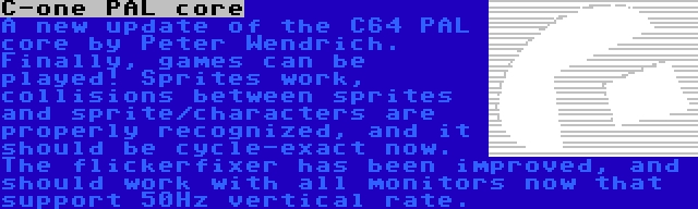 C-one PAL core | A new update of the C64 PAL core by Peter Wendrich. Finally, games can be played! Sprites work, collisions between sprites and sprite/characters are properly recognized, and it should be cycle-exact now. The flickerfixer has been improved, and should work with all monitors now that support 50Hz vertical rate.