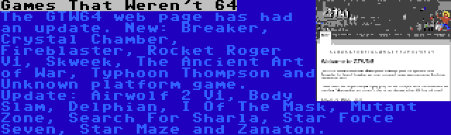 Games That Weren't 64 | The GTW64 web page has had an update. New: Breaker, Crystal Chamber, Fireblaster, Rocket Roger V1, Skweek, The Ancient Art of War, Typhoon Thompson and Unknown platform game. Update: Airwolf 2 V1, Body Slam, Delphian, I Of The Mask, Mutant Zone, Search For Sharla, Star Force Seven, Star Maze and Zanaton.