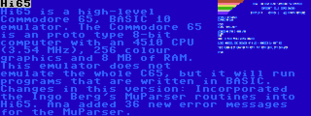 Hi65 | Hi65 is a high-level Commodore 65, BASIC 10 emulator. The Commodore 65 is an proto type 8-bit computer with an 4510 CPU (3.54 MHz), 256 colour graphics and 8 MB of RAM. This emulator does not emulate the whole C65, but it will run programs that are written in BASIC. Changes in this version: Incorporated the Ingo Berg's MuParser routines into Hi65. Ana added 36 new error messages for the MuParser.