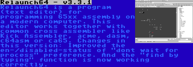 Relaunch64 - v3.3.1 | Relaunch64 is a program (text editor) for programming 65xx assembly on a modern computer. This editor works together with common cross assembler like Kick Assembler, acme, dasm, c64asm or ca65. Changes in this version: Improved the en-/disabled-status of dont wait for process preference. And the find by typing function is now working correctly.