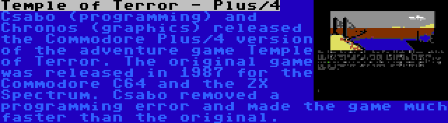 Temple of Terror - Plus/4 | Csabo (programming) and Chronos (graphics) released the Commodore Plus/4 version of the adventure game Temple of Terror. The original game was released in 1987 for the Commodore C64 and the ZX Spectrum. Csabo removed a programming error and made the game much faster than the original.