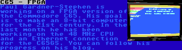 C65 - FPGA | Paul Gardner-Stephen is working on a FPGA version of the Commodore C65. His goal is to make an 8-bit computer for the 21st century. In the last month he has been working on the 48 MHz CPU and an Ethernet connection for the C65GS. You can follow his progress on his blog.