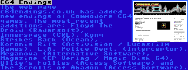 C64 Endings | The web page c64endings.co.uk has added new endings of Commodore C64 games. The most recent additions are: Floyd The Droid (Radarsoft), Innerspace (CRL), Kong Strikes Back (Ocean), Koronis Rift (Activision / Lucasfilm Games), L.A. Police Dept. (Interceptor), Meganova (Alternative Software), Magazine (CP Verlag / Magic Disk 64), Ollie's Follies (Access Software) and The Scrolls of Abadon (Access Software).