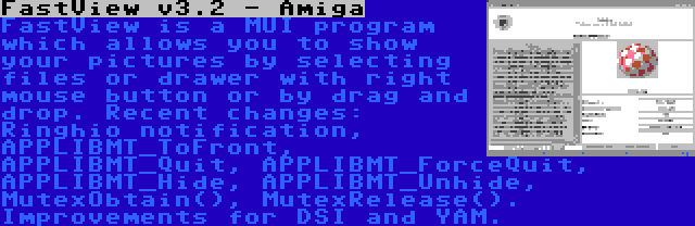 FastView v3.2 - Amiga | FastView is a MUI program which allows you to show your pictures by selecting files or drawer with right mouse button or by drag and drop. Recent changes: Ringhio notification, APPLIBMT_ToFront, APPLIBMT_Quit, APPLIBMT_ForceQuit, APPLIBMT_Hide, APPLIBMT_Unhide, MutexObtain(), MutexRelease(). Improvements for DSI and YAM.