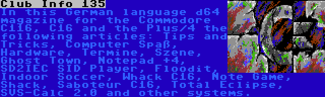 Club Info 135 | In this German language d64 magazine for the Commodore C116, C16 and the Plus/4 the following articles: Tips and Tricks, Computer Spaß, Hardware, Termine, Szene, Ghost Town, Notepad +4, SD2IEC SID Player, Floodit, Indoor Soccer, Whack C16, Note Game, Shack, Saboteur C16, Total Eclipse, SVS-Calc 2.0 and other systems.