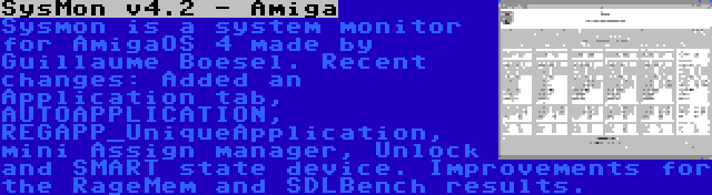 SysMon v4.2 - Amiga | Sysmon is a system monitor for AmigaOS 4 made by Guillaume Boesel. Recent changes: Added an Application tab, AUTOAPPLICATION, REGAPP_UniqueApplication, mini Assign manager, Unlock and SMART state device. Improvements for the RageMem and SDLBench results.