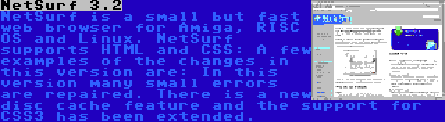 NetSurf 3.2 | NetSurf is a small but fast web browser for Amiga, RISC OS and Linux. NetSurf supports HTML and CSS: A few examples of the changes in this version are: In this version many small errors are repaired. There is a new disc cache feature and the support for CSS3 has been extended.