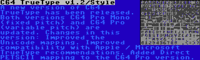 C64 TrueType v1.2/Style | A new version of C64 TrueType has been released. Both versions C64 Pro Mono (fixed pitch) and C64 Pro (variable pitch) are updated. Changes in this version: Improved the Unicode mapping. Improved compatibility with Apple / Microsoft TrueType recommendations. Added Direct PETSCII mapping to the C64 Pro version.