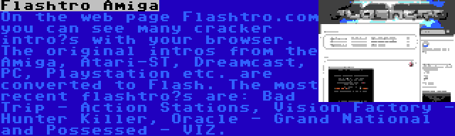 Flashtro Amiga | On the web page Flashtro.com you can see many cracker intro’s with your browser. The original intros from the Amiga, Atari-ST, Dreamcast, PC, Playstation etc. are converted to Flash. The most recent flashtro’s are: Bad Trip - Action Stations, Vision Factory - Hunter Killer, Oracle - Grand National and Possessed - VIZ.