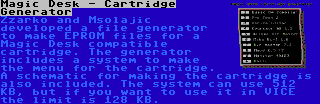 Magic Desk - Cartridge Generator | Zzarko and Msolajic developed a file generator to make EPROM files for a Magic Desk compatible cartridge. The generator includes a system to make the menu for the cartridge. A schematic for making the cartridge is also included. The system can use 512 KB, but if you want to use it in VICE the limit is 128 KB.