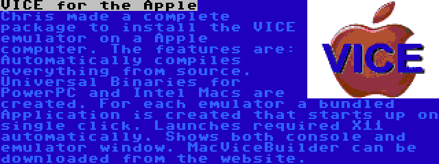 VICE for the Apple | Chris made a complete package to install the VICE emulator on a Apple computer. The features are: Automatically compiles everything from source. Universal Binaries for PowerPC and Intel Macs are created. For each emulator a bundled Application is created that starts up on single click. Launches required X11 automatically. Shows both console and emulator window. MacViceBuilder can be downloaded from the website.