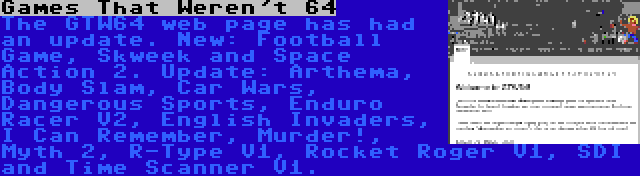 Games That Weren't 64 | The GTW64 web page has had an update. New: Football Game, Skweek and Space Action 2. Update: Arthema, Body Slam, Car Wars, Dangerous Sports, Enduro Racer V2, English Invaders, I Can Remember, Murder!, Myth 2, R-Type V1, Rocket Roger V1, SDI and Time Scanner V1.