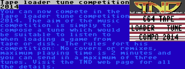 Tape loader tune competition 2014 | You can now compete in the Tape loader tune competition 2014. The aim of the music competition is simply to compose a tune which would be suitable to listen to when loading a game from tape or disk. The rules fort his competition: No covers or remixes, maximum playing time is 2 minutes and you can send in a maximum of three tunes. Visit the TND web page for all the details.