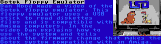 Gotek Floppy Emulator | Dan Wood made a video of the Gotek floppy emulator. This floppy emulator uses a USB stick to read diskettes files and is compatible with Amiga computers. In the video Dan explains how to use the system and tells about the firmware change that makes the Gotex system compatible with an Amiga.