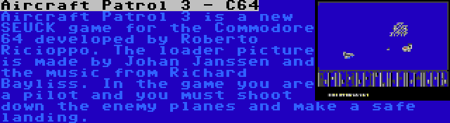 Aircraft Patrol 3 - C64 | Aircraft Patrol 3 is a new SEUCK game for the Commodore 64 developed by Roberto Ricioppo. The loader picture is made by Johan Janssen and the music from Richard Bayliss. In the game you are a pilot and you must shoot down the enemy planes and make a safe landing.