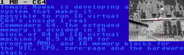 1 MB - C64 | Tomasz Nowak is developing a system that makes it possible to run 16 virtual C64's inside 1 real Commodore 64. The extended memory is divided in 16 block of 64 kB (16 virtual machine), 0.5 kB RAM for program MMU, and 16 memory blocks for the VIC, CPU, zero-page and the hardware stack.