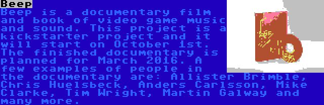 Beep | Beep is a documentary film and book of video game music and sound. This project is a kickstarter project and it will start on October 1st. The finished documentary is planned for March 2016. A few examples of people in the documentary are: Allister Brimble, Chris Huelsbeck, Anders Carlsson, Mike Clarke, Tim Wright, Martin Galway and many more.