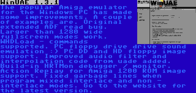 WinUAE 1.3.1 | The popular Amiga emulator for the Windows PC has made some improvements. A couple of examples are. Original extended ADF read bug. Larger than 1280 wide fullscreen modes work. WHDLoad - commands supported. PC floppy drive drive sound emulation :) PC DD and HD floppy image support. Improved audio filter and interpolation code from uade added. Build-in HRTMon debugger / monitor. Action Replay for Amiga 1200 ROM image support. Fixed garbage lines when program mixed interlace and non - interlace modes. Go to the website for the latest version.