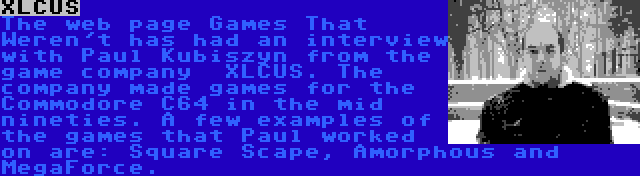 XLCUS | The web page Games That Weren't has had an interview with Paul Kubiszyn from the game company  XLCUS. The company made games for the Commodore C64 in the mid nineties. A few examples of the games that Paul worked on are: Square Scape, Amorphous and MegaForce.