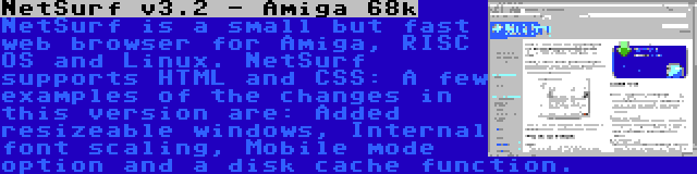 NetSurf v3.2 - Amiga 68k | NetSurf is a small but fast web browser for Amiga, RISC OS and Linux. NetSurf supports HTML and CSS: A few examples of the changes in this version are: Added resizeable windows, Internal font scaling, Mobile mode option and a disk cache function.