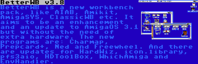 BetterWB v3.8 | BetterWB is a new workbench pack, like AIAB, Amikit, AmigaSYS, ClassicWB etc. It aims to be an enhancement and an update to AmigaOS 3.1 but without the need of extra hardware. The new programs are: Charmap, Prepcard+, Ned and Freewheel. And there are updates for HardWiz, icon.library, pfs3aio, HDToolBox, WhichAmiga and EnvHandler.