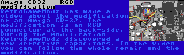 Amiga CD32 - RGB modification | RetroGameModz has made a video about the modification of an Amiga CD-32. The modification is an RGB connector at the back-side. During the modification RetroGameModz discovered a few defective capacitors. In the video you can follow the whole repair and the modification.