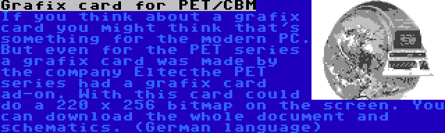 Grafix card for PET/CBM | If you think about a grafix card you might think that's something for the modern PC. But even for the PET series a grafix card was made by the company Eltecthe PET series had a grafix card ad-on. With this card could do a 220 x 256 bitmap on the screen. You can download the whole document and schematics. (German language)