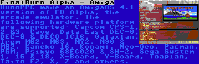 FinalBurn Alpha - Amiga | HunoPPC made an AmigaOS 4.1 version of FB Alpha, the arcade emulator. The following hardware platform are supported: Capcom CPS-1, 2 &3, Cave, Data East DEC-0, DEC-8 & DECO IC16, Galaxian, Irem M62, M63, M72, M90 & M92, Kaneko 16, Konami, Neo-Geo, Pacman, PGM, Psikyo 68EC020 & SH-2, Sega System 1, 16 & 18, X-Board, Y-Board, Toaplan, Taito F2, X, Z and others.