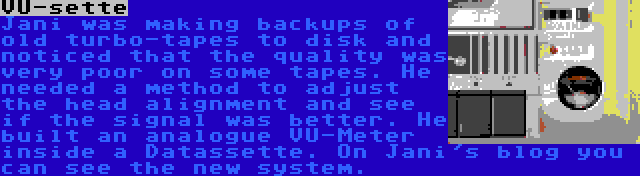 VU-sette | Jani was making backups of old turbo-tapes to disk and noticed that the quality was very poor on some tapes. He needed a method to adjust the head alignment and see if the signal was better. He built an analogue VU-Meter inside a Datassette. On Jani's blog you can see the new system.