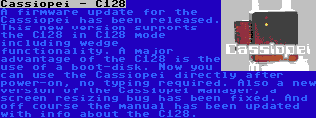 Cassiopei - C128 | A firmware update for the Cassiopei has been released. This new version supports the C128 in C128 mode including wedge functionality. A major advantage of the C128 is the use of a boot-disk. Now you can use the Cassiopei directly after power-on, no typing required. Also a new version of the Cassiopei manager, a screen resizing bug has been fixed. And off course the manual has been updated with info about the C128.