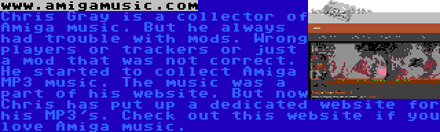 www.amigamusic.com | Chris Gray is a collector of Amiga music. But he always had trouble with mods. Wrong players or trackers or just a mod that was not correct. He started to collect Amiga MP3 music. The music was a part of his website. But now Chris has put up a dedicated website for his MP3's. Check out this website if you love Amiga music.