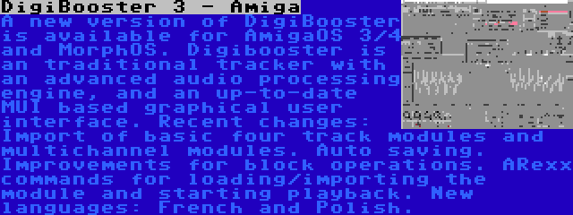 DigiBooster 3 - Amiga | A new version of DigiBooster is available for AmigaOS 3/4 and MorphOS. Digibooster is an traditional tracker with an advanced audio processing engine, and an up-to-date MUI based graphical user interface. Recent changes: Import of basic four track modules and multichannel modules. Auto saving. Improvements for block operations. ARexx commands for loading/importing the module and starting playback. New languages: French and Polish.