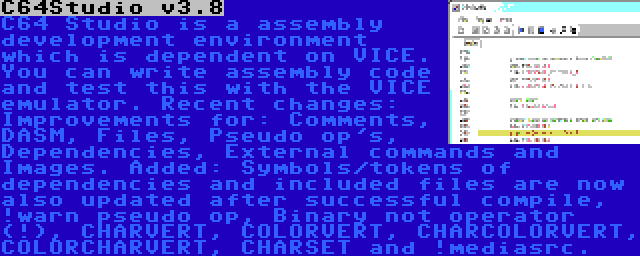 C64Studio v3.8 | C64 Studio is a assembly development environment which is dependent on VICE. You can write assembly code and test this with the VICE emulator. Recent changes: Improvements for: Comments, DASM, Files, Pseudo op's, Dependencies, External commands and Images. Added: Symbols/tokens of dependencies and included files are now also updated after successful compile, !warn pseudo op, Binary not operator (!), CHARVERT, COLORVERT, CHARCOLORVERT, COLORCHARVERT, CHARSET and !mediasrc.