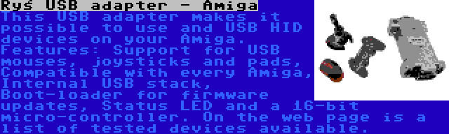 Ryś USB adapter - Amiga | This USB adapter makes it possible to use and USB HID devices on your Amiga. Features: Support for USB mouses, joysticks and pads, Compatible with every Amiga, Internal USB stack, Boot-loader for firmware updates, Status LED and a 16-bit micro-controller. On the web page is a list of tested devices available.